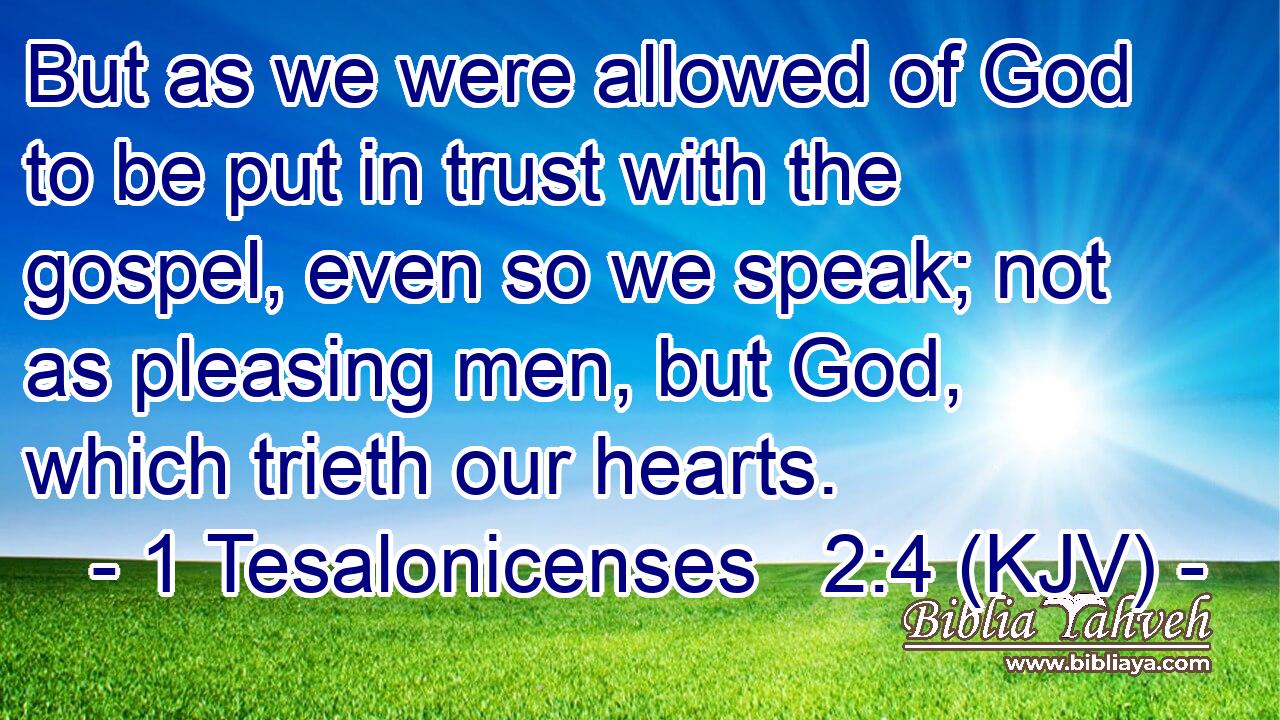 But as we were allowed of God to be put in trust with the gospel, even so we speak; not as pleasing men, but God, which trieth our hearts.