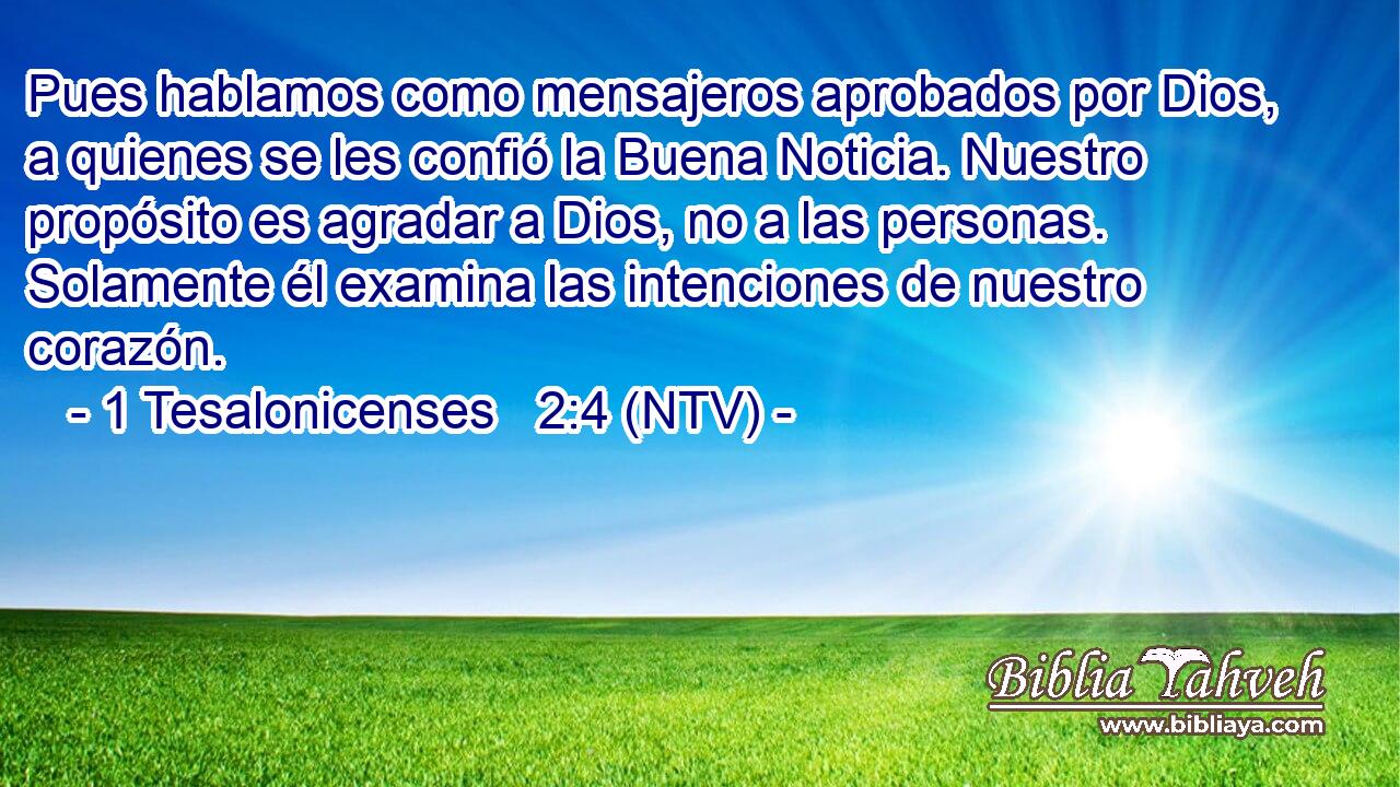 Pues hablamos como mensajeros aprobados por Dios, a quienes se les confió la Buena Noticia. Nuestro propósito es agradar a Dios, no a las personas. Solamente él examina las intenciones de nuestro corazón.