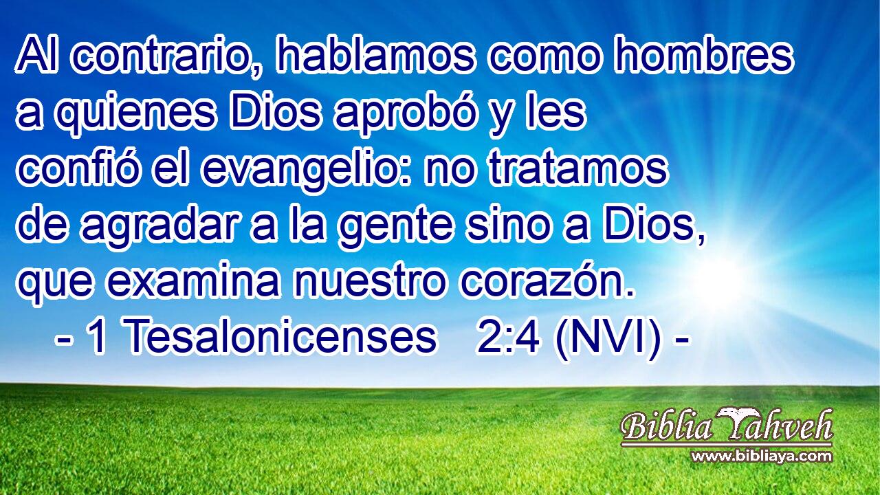  Al contrario, hablamos como hombres a quienes Dios aprobó y les confió el evangelio: no tratamos de agradar a la gente sino a Dios, que examina nuestro corazón. 