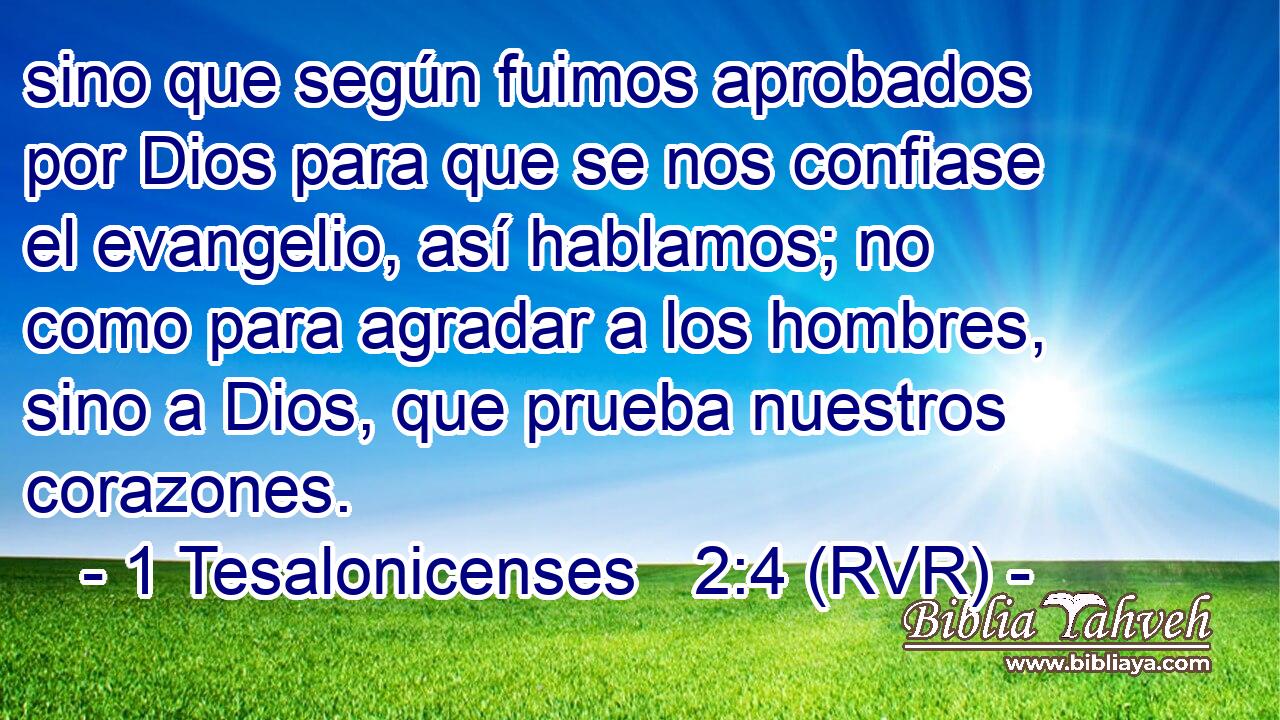 sino que según fuimos aprobados por Dios para que se nos confiase el evangelio, así hablamos; no como para agradar a los hombres, sino a Dios, que prueba nuestros corazones.