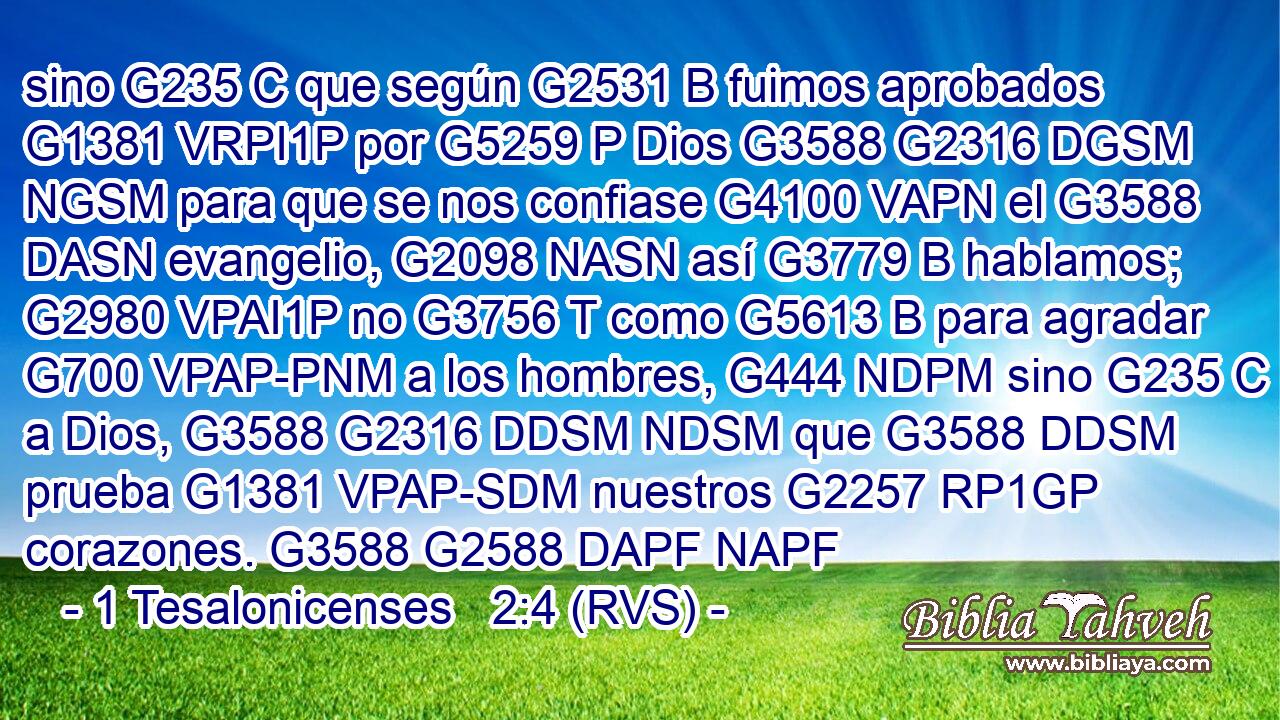 sino G235 C que según G2531 B fuimos aprobados G1381 VRPI1P por G5259 P Dios G3588 G2316 DGSM NGSM para que se nos confiase G4100 VAPN el G3588 DASN evangelio, G2098 NASN así G3779 B hablamos; G2980 VPAI1P no G3756 T como G5613 B para agradar G700 VPAP-PNM a los hombres, G444 NDPM sino G235 C a Dios, G3588 G2316 DDSM NDSM que G3588 DDSM prueba G1381 VPAP-SDM nuestros G2257 RP1GP corazones. G3588 G2588 DAPF NAPF 