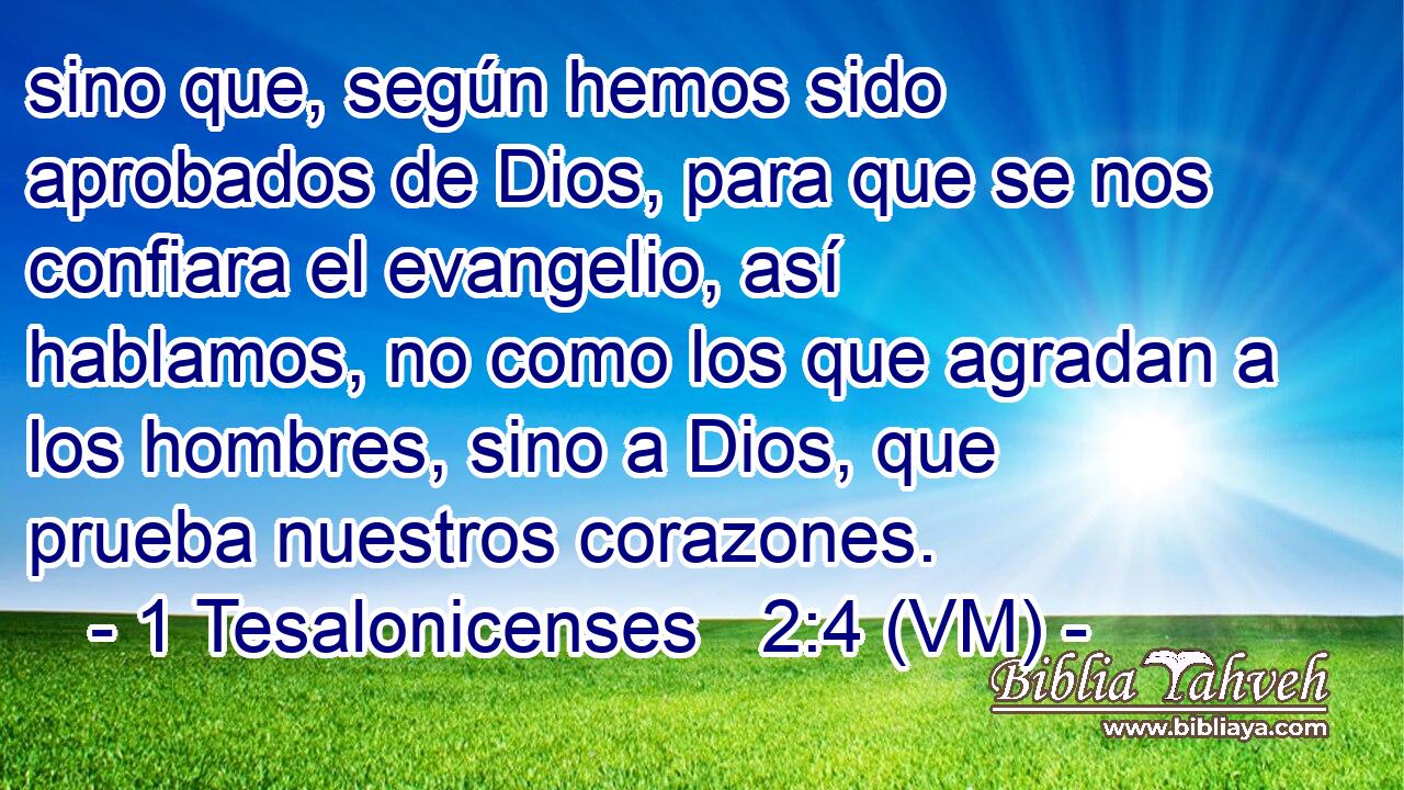  sino que, según hemos sido aprobados de Dios, para que se nos confiara el evangelio, así hablamos, no como los que agradan a los hombres, sino a Dios, que prueba nuestros corazones. 