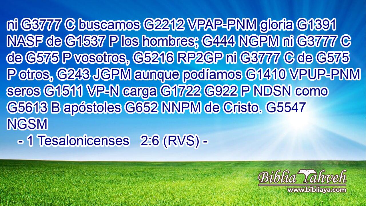 ni G3777 C buscamos G2212 VPAP-PNM gloria G1391 NASF de G1537 P los hombres; G444 NGPM ni G3777 C de G575 P vosotros, G5216 RP2GP ni G3777 C de G575 P otros, G243 JGPM aunque podíamos G1410 VPUP-PNM seros G1511 VP-N carga G1722 G922 P NDSN como G5613 B apóstoles G652 NNPM de Cristo. G5547 NGSM 