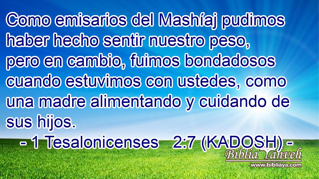  Como emisarios del Mashíaj pudimos haber hecho sentir nuestro peso, pero en cambio, fuimos bondadosos cuando estuvimos con ustedes, como una madre alimentando y cuidando de sus hijos. 