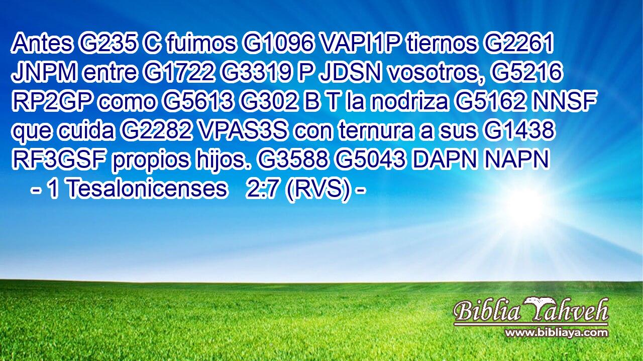 Antes G235 C fuimos G1096 VAPI1P tiernos G2261 JNPM entre G1722 G3319 P JDSN vosotros, G5216 RP2GP como G5613 G302 B T la nodriza G5162 NNSF que cuida G2282 VPAS3S con ternura a sus G1438 RF3GSF propios hijos. G3588 G5043 DAPN NAPN 