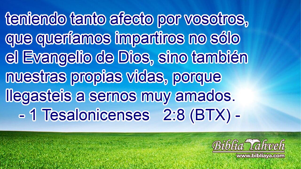 teniendo tanto afecto por vosotros, que queríamos impartiros no sólo el Evangelio de Dios, sino también nuestras propias vidas, porque llegasteis a sernos muy amados.