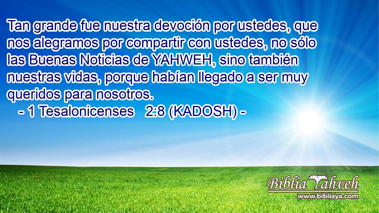  Tan grande fue nuestra devoción por ustedes, que nos alegramos por compartir con ustedes, no sólo las Buenas Noticias de YAHWEH, sino también nuestras vidas, porque habían llegado a ser muy queridos para nosotros. 