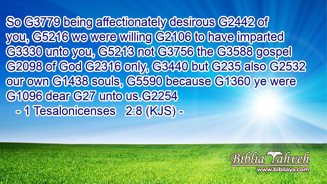 So G3779 being affectionately desirous G2442 of you, G5216 we were willing G2106 to have imparted G3330 unto you, G5213 not G3756 the G3588 gospel G2098 of God G2316 only, G3440 but G235 also G2532 our own G1438 souls, G5590 because G1360 ye were G1096 dear G27 unto us.G2254