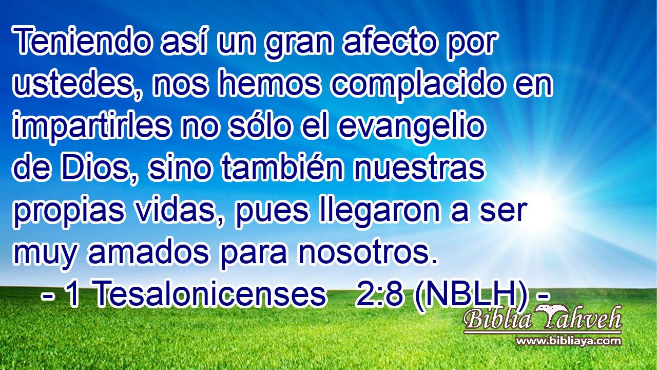  Teniendo así un gran afecto por ustedes, nos hemos complacido en impartirles no sólo el evangelio de Dios, sino también nuestras propias vidas, pues llegaron a ser muy amados para nosotros. 