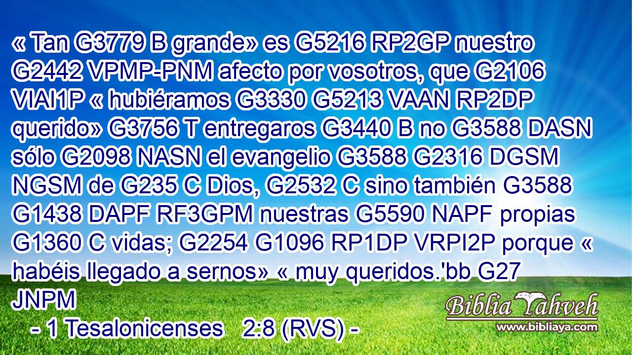 « Tan G3779 B grande» es G5216 RP2GP nuestro G2442 VPMP-PNM afecto por vosotros, que G2106 VIAI1P « hubiéramos G3330 G5213 VAAN RP2DP querido» G3756 T entregaros G3440 B no G3588 DASN sólo G2098 NASN el evangelio G3588 G2316 DGSM NGSM de G235 C Dios, G2532 C sino también G3588 G1438 DAPF RF3GPM nuestras G5590 NAPF propias G1360 C vidas; G2254 G1096 RP1DP VRPI2P porque « habéis llegado a sernos» « muy queridos.'bb G27 JNPM 