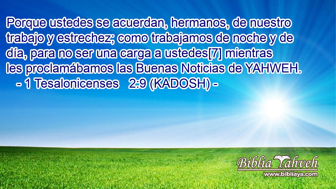  Porque ustedes se acuerdan, hermanos, de nuestro trabajo y estrechez; como trabajamos de noche y de día, para no ser una carga a ustedes[7] mientras les proclamábamos las Buenas Noticias de YAHWEH. 
