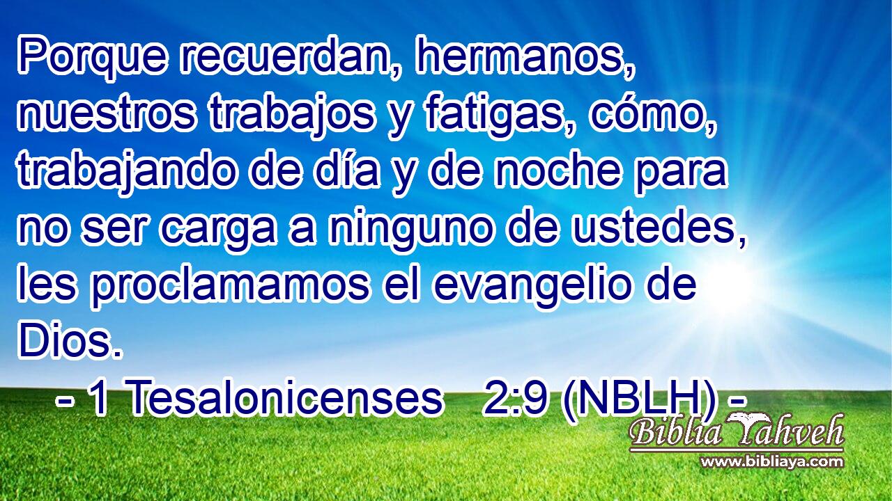  Porque recuerdan, hermanos, nuestros trabajos y fatigas, cómo, trabajando de día y de noche para no ser carga a ninguno de ustedes, les proclamamos el evangelio de Dios. 