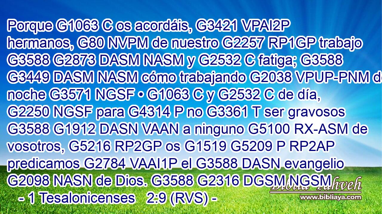 Porque G1063 C os acordáis, G3421 VPAI2P hermanos, G80 NVPM de nuestro G2257 RP1GP trabajo G3588 G2873 DASM NASM y G2532 C fatiga; G3588 G3449 DASM NASM cómo trabajando G2038 VPUP-PNM de noche G3571 NGSF • G1063 C y G2532 C de día, G2250 NGSF para G4314 P no G3361 T ser gravosos G3588 G1912 DASN VAAN a ninguno G5100 RX-ASM de vosotros, G5216 RP2GP os G1519 G5209 P RP2AP predicamos G2784 VAAI1P el G3588 DASN evangelio G2098 NASN de Dios. G3588 G2316 DGSM NGSM 