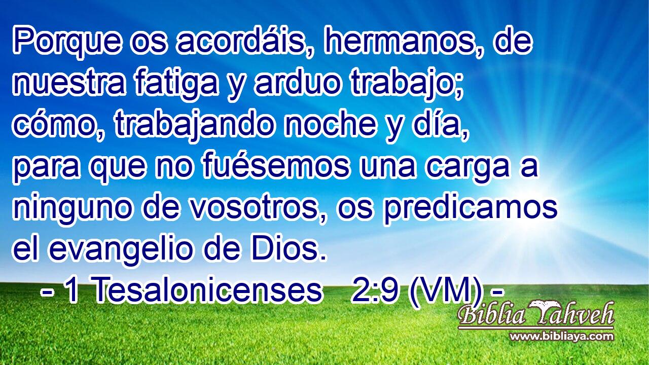  Porque os acordáis, hermanos, de nuestra fatiga y arduo trabajo; cómo, trabajando noche y día, para que no fuésemos una carga a ninguno de vosotros, os predicamos el evangelio de Dios. 