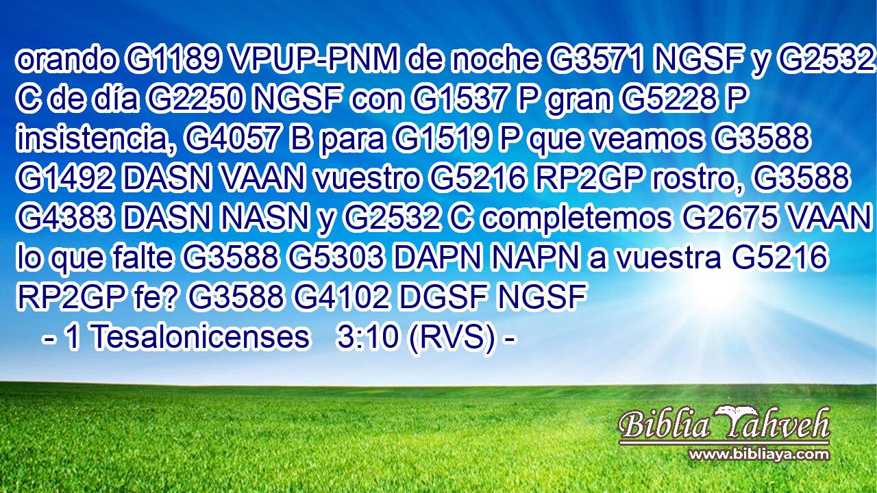 orando G1189 VPUP-PNM de noche G3571 NGSF y G2532 C de día G2250 NGSF con G1537 P gran G5228 P insistencia, G4057 B para G1519 P que veamos G3588 G1492 DASN VAAN vuestro G5216 RP2GP rostro, G3588 G4383 DASN NASN y G2532 C completemos G2675 VAAN lo que falte G3588 G5303 DAPN NAPN a vuestra G5216 RP2GP fe? G3588 G4102 DGSF NGSF 