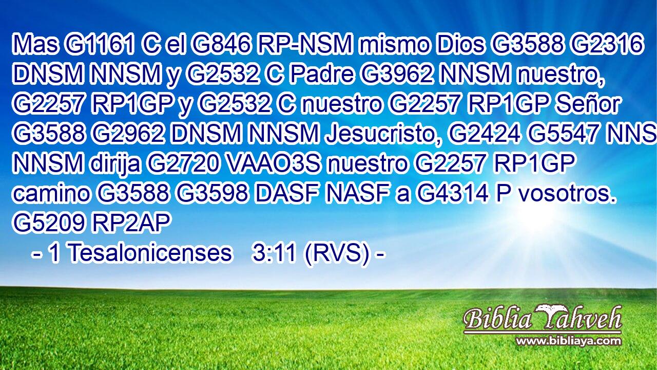 Mas G1161 C el G846 RP-NSM mismo Dios G3588 G2316 DNSM NNSM y G2532 C Padre G3962 NNSM nuestro, G2257 RP1GP y G2532 C nuestro G2257 RP1GP Señor G3588 G2962 DNSM NNSM Jesucristo, G2424 G5547 NNSM NNSM dirija G2720 VAAO3S nuestro G2257 RP1GP camino G3588 G3598 DASF NASF a G4314 P vosotros. G5209 RP2AP 