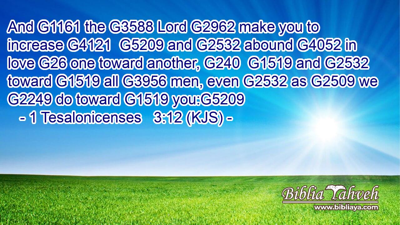 And G1161 the G3588 Lord G2962 make you to increase G4121  G5209 and G2532 abound G4052 in love G26 one toward another, G240  G1519 and G2532 toward G1519 all G3956 men, even G2532 as G2509 we G2249 do toward G1519 you:G5209