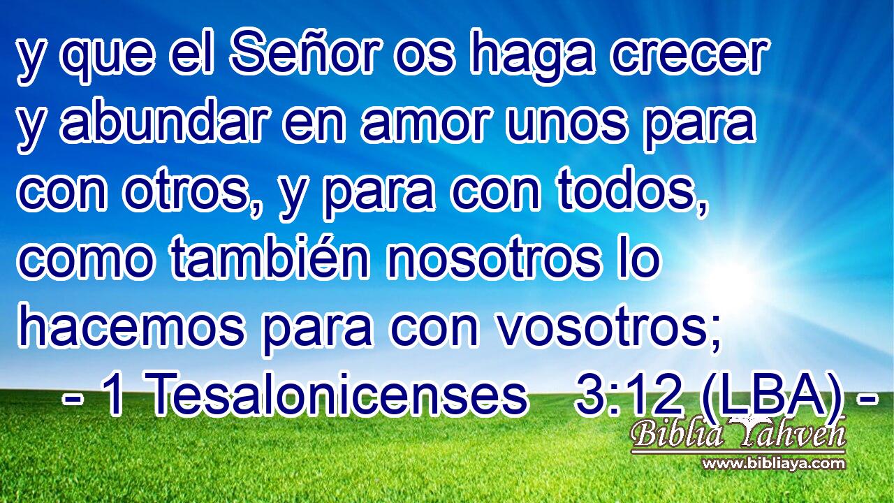 y que el Señor os haga crecer y abundar en amor unos para con otros, y para con todos, como también nosotros lo hacemos para con vosotros;