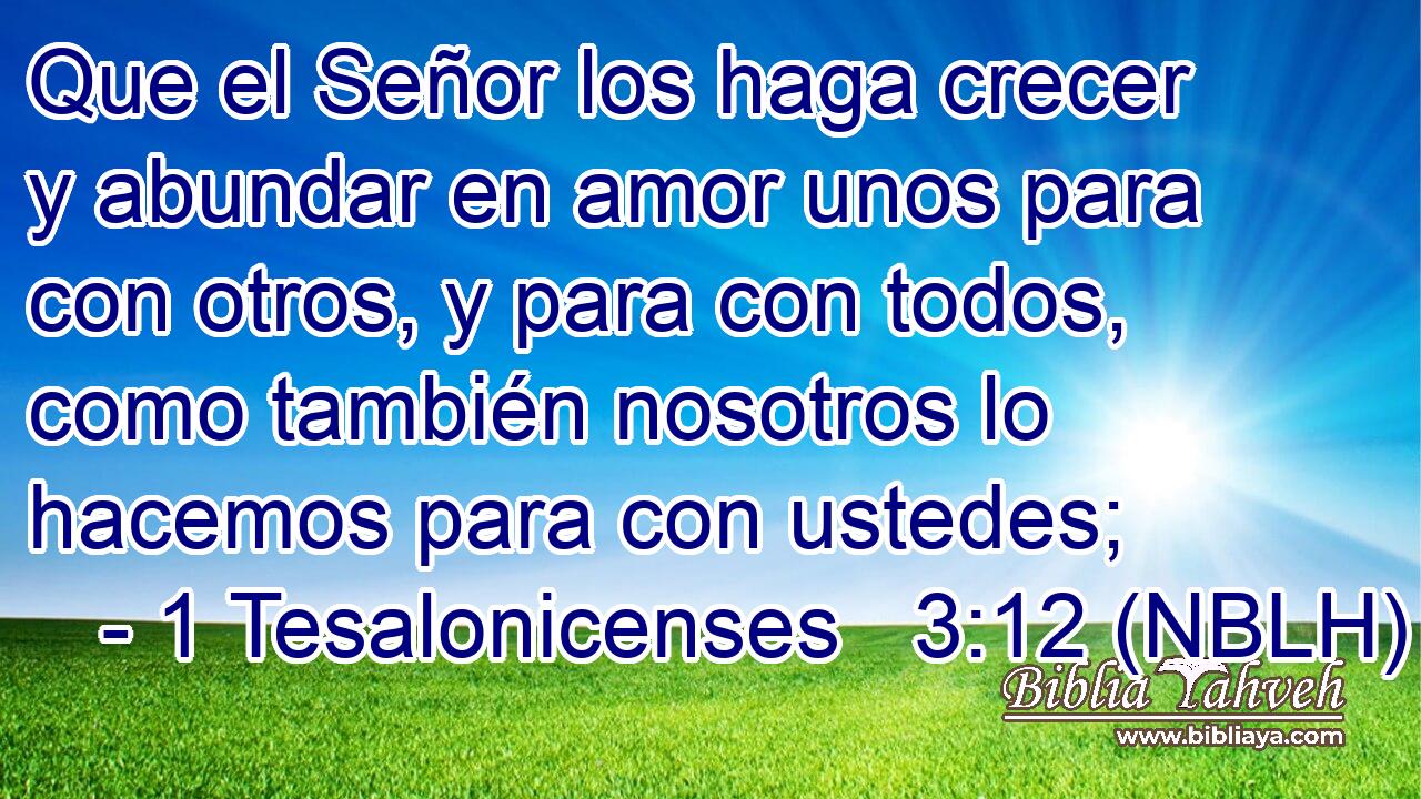  Que el Señor los haga crecer y abundar en amor unos para con otros, y para con todos, como también nosotros lo hacemos para con ustedes; 