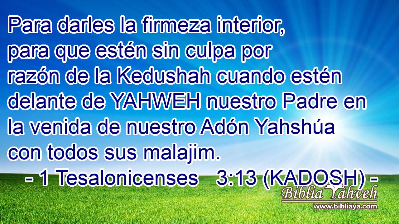  Para darles la firmeza interior, para que estén sin culpa por razón de la Kedushah cuando estén delante de YAHWEH nuestro Padre en la venida de nuestro Adón Yahshúa con todos sus malajim. 