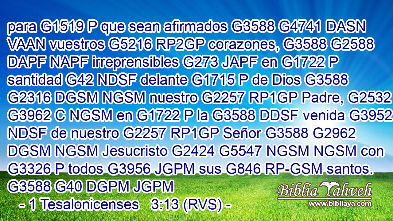 para G1519 P que sean afirmados G3588 G4741 DASN VAAN vuestros G5216 RP2GP corazones, G3588 G2588 DAPF NAPF irreprensibles G273 JAPF en G1722 P santidad G42 NDSF delante G1715 P de Dios G3588 G2316 DGSM NGSM nuestro G2257 RP1GP Padre, G2532 G3962 C NGSM en G1722 P la G3588 DDSF venida G3952 NDSF de nuestro G2257 RP1GP Señor G3588 G2962 DGSM NGSM Jesucristo G2424 G5547 NGSM NGSM con G3326 P todos G3956 JGPM sus G846 RP-GSM santos. G3588 G40 DGPM JGPM 