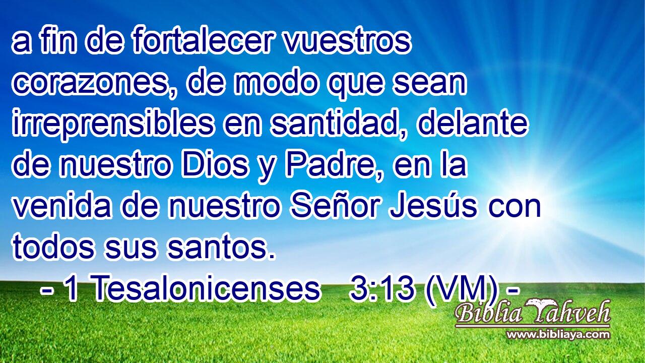  a fin de fortalecer vuestros corazones, de modo que sean irreprensibles en santidad, delante de nuestro Dios y Padre, en la venida de nuestro Señor Jesús con todos sus santos. 