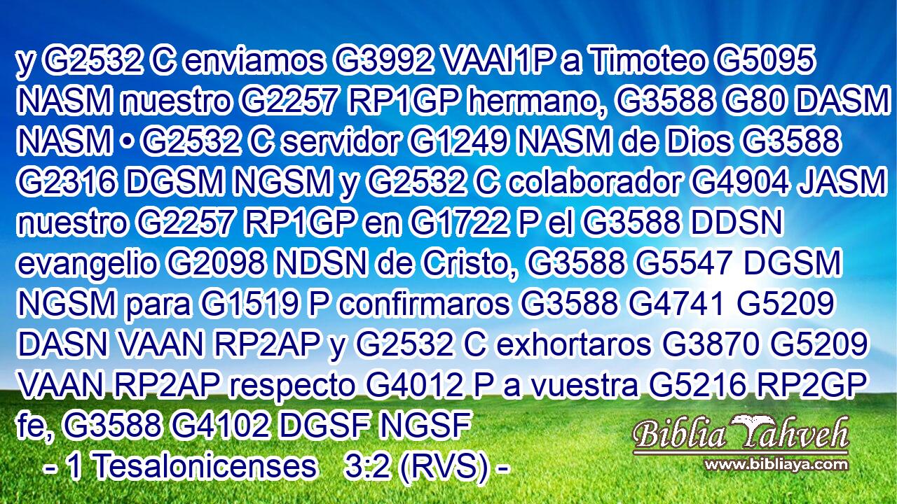 y G2532 C enviamos G3992 VAAI1P a Timoteo G5095 NASM nuestro G2257 RP1GP hermano, G3588 G80 DASM NASM • G2532 C servidor G1249 NASM de Dios G3588 G2316 DGSM NGSM y G2532 C colaborador G4904 JASM nuestro G2257 RP1GP en G1722 P el G3588 DDSN evangelio G2098 NDSN de Cristo, G3588 G5547 DGSM NGSM para G1519 P confirmaros G3588 G4741 G5209 DASN VAAN RP2AP y G2532 C exhortaros G3870 G5209 VAAN RP2AP respecto G4012 P a vuestra G5216 RP2GP fe, G3588 G4102 DGSF NGSF 