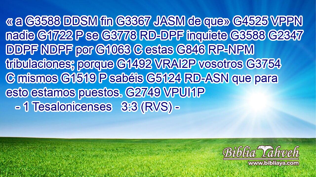 « a G3588 DDSM fin G3367 JASM de que» G4525 VPPN nadie G1722 P se G3778 RD-DPF inquiete G3588 G2347 DDPF NDPF por G1063 C estas G846 RP-NPM tribulaciones; porque G1492 VRAI2P vosotros G3754 C mismos G1519 P sabéis G5124 RD-ASN que para esto estamos puestos. G2749 VPUI1P 