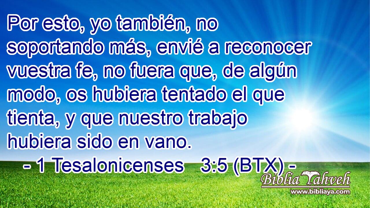 Por esto, yo también, no soportando más, envié a reconocer vuestra fe, no fuera que, de algún modo, os hubiera tentado el que tienta, y que nuestro trabajo hubiera sido en vano.