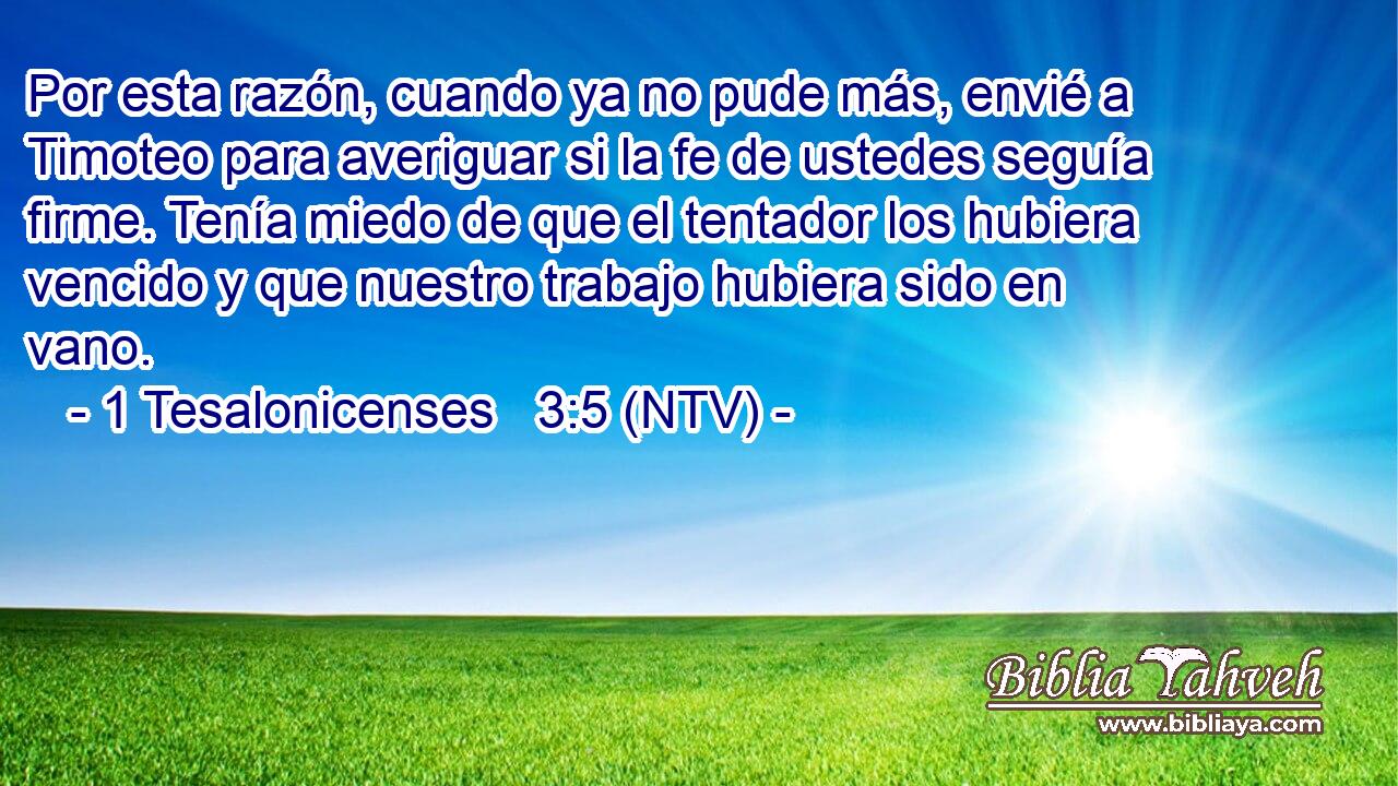 Por esta razón, cuando ya no pude más, envié a Timoteo para averiguar si la fe de ustedes seguía firme. Tenía miedo de que el tentador los hubiera vencido y que nuestro trabajo hubiera sido en vano.