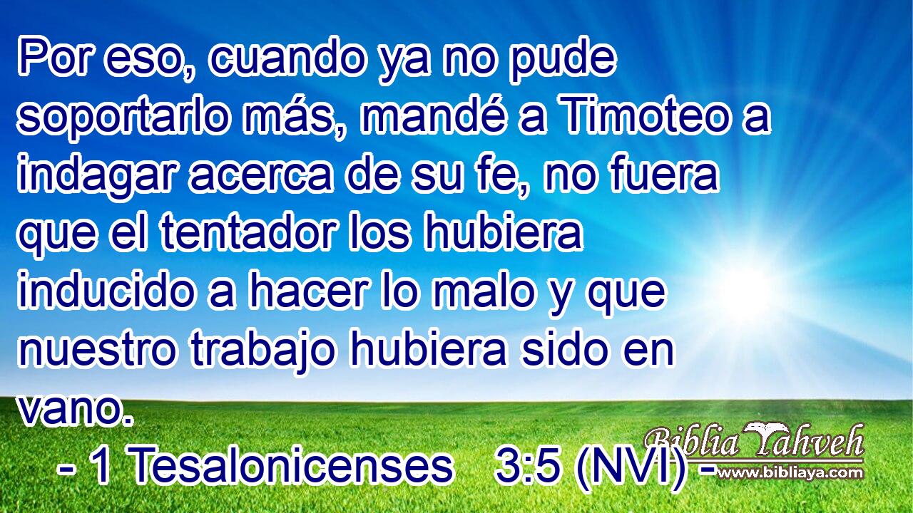  Por eso, cuando ya no pude soportarlo más, mandé a Timoteo a indagar acerca de su fe, no fuera que el tentador los hubiera inducido a hacer lo malo y que nuestro trabajo hubiera sido en vano. 