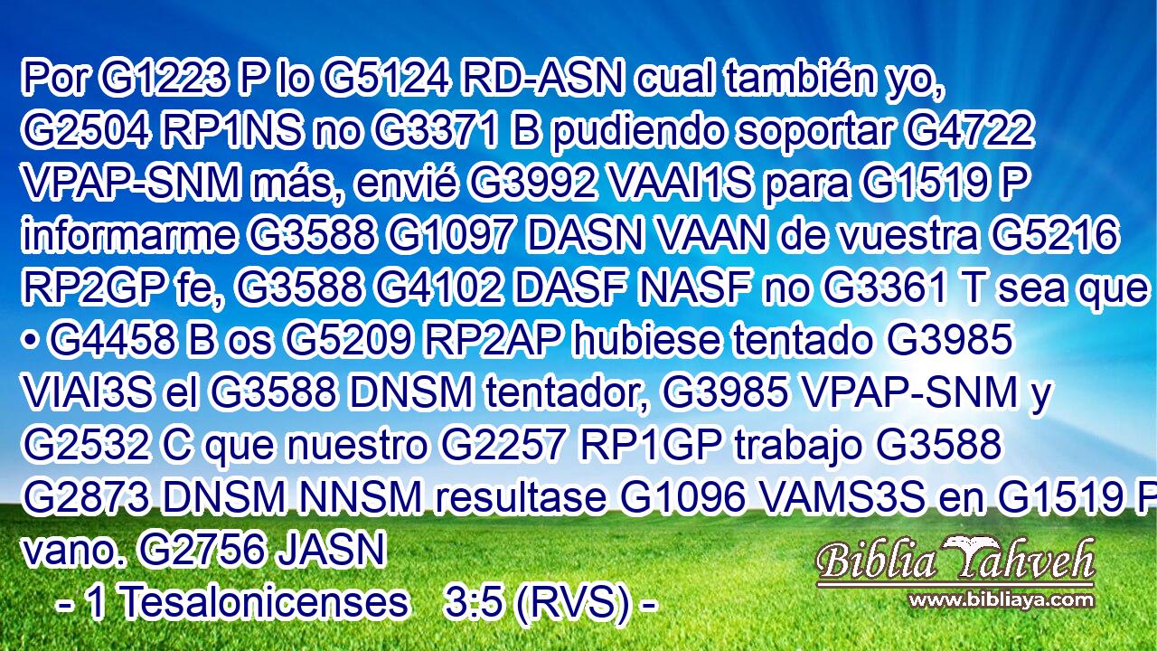 Por G1223 P lo G5124 RD-ASN cual también yo, G2504 RP1NS no G3371 B pudiendo soportar G4722 VPAP-SNM más, envié G3992 VAAI1S para G1519 P informarme G3588 G1097 DASN VAAN de vuestra G5216 RP2GP fe, G3588 G4102 DASF NASF no G3361 T sea que • G4458 B os G5209 RP2AP hubiese tentado G3985 VIAI3S el G3588 DNSM tentador, G3985 VPAP-SNM y G2532 C que nuestro G2257 RP1GP trabajo G3588 G2873 DNSM NNSM resultase G1096 VAMS3S en G1519 P vano. G2756 JASN 