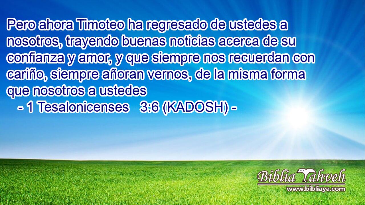  Pero ahora Timoteo ha regresado de ustedes a nosotros, trayendo buenas noticias acerca de su confianza y amor, y que siempre nos recuerdan con cariño, siempre añoran vernos, de la misma forma que nosotros a ustedes 