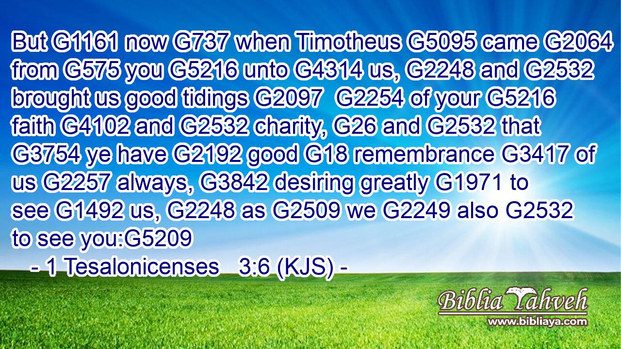 But G1161 now G737 when Timotheus G5095 came G2064 from G575 you G5216 unto G4314 us, G2248 and G2532 brought us good tidings G2097  G2254 of your G5216 faith G4102 and G2532 charity, G26 and G2532 that G3754 ye have G2192 good G18 remembrance G3417 of us G2257 always, G3842 desiring greatly G1971 to see G1492 us, G2248 as G2509 we G2249 also G2532 to see you:G5209