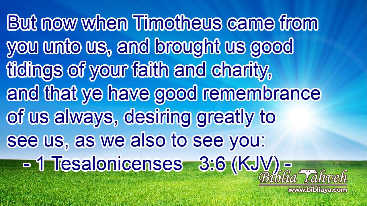 But now when Timotheus came from you unto us, and brought us good tidings of your faith and charity, and that ye have good remembrance of us always, desiring greatly to see us, as we also to see you: