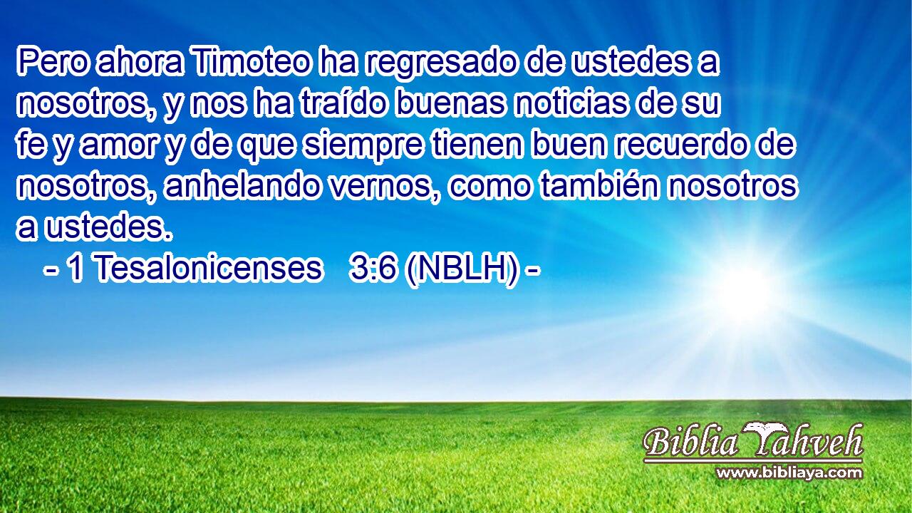  Pero ahora Timoteo ha regresado de ustedes a nosotros, y nos ha traído buenas noticias de su fe y amor y de que siempre tienen buen recuerdo de nosotros, anhelando vernos, como también nosotros a ustedes. 