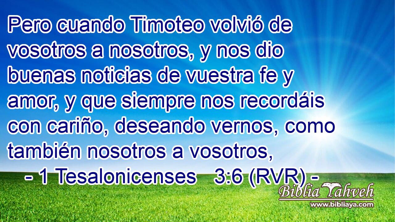 Pero cuando Timoteo volvió de vosotros a nosotros, y nos dio buenas noticias de vuestra fe y amor, y que siempre nos recordáis con cariño, deseando vernos, como también nosotros a vosotros,