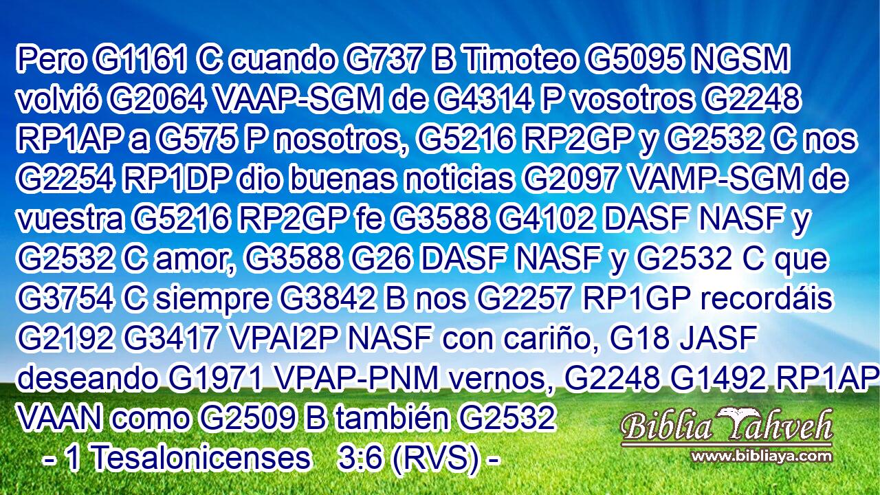 Pero G1161 C cuando G737 B Timoteo G5095 NGSM volvió G2064 VAAP-SGM de G4314 P vosotros G2248 RP1AP a G575 P nosotros, G5216 RP2GP y G2532 C nos G2254 RP1DP dio buenas noticias G2097 VAMP-SGM de vuestra G5216 RP2GP fe G3588 G4102 DASF NASF y G2532 C amor, G3588 G26 DASF NASF y G2532 C que G3754 C siempre G3842 B nos G2257 RP1GP recordáis G2192 G3417 VPAI2P NASF con cariño, G18 JASF deseando G1971 VPAP-PNM vernos, G2248 G1492 RP1AP VAAN como G2509 B también G2532 