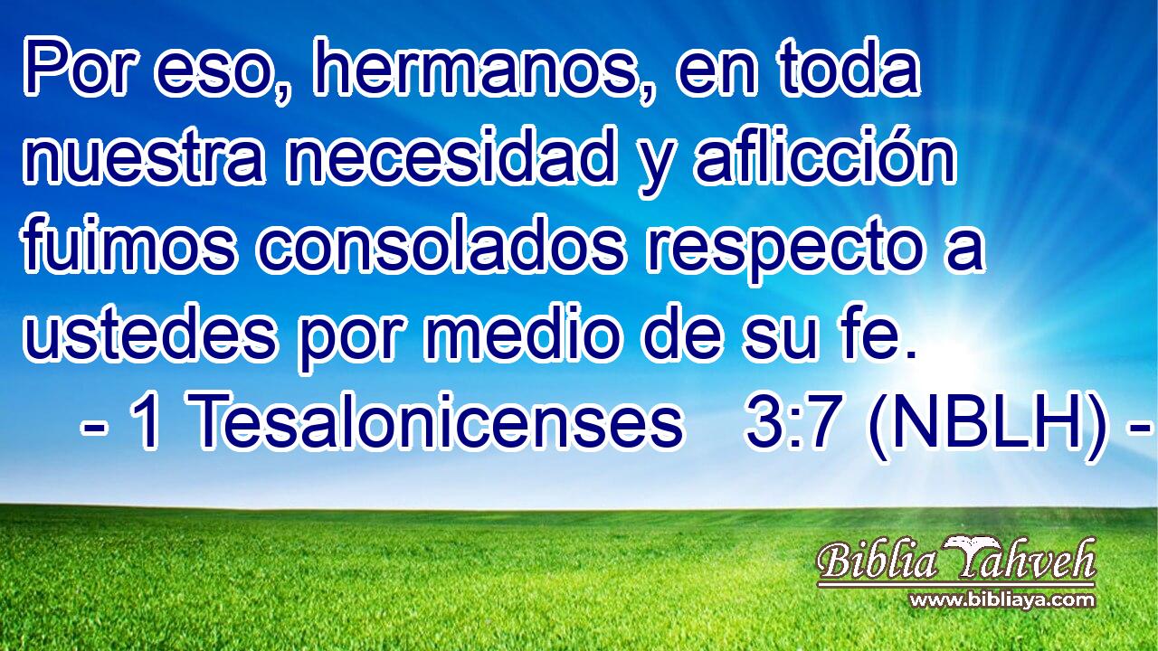  Por eso, hermanos, en toda nuestra necesidad y aflicción fuimos consolados respecto a ustedes por medio de su fe. 