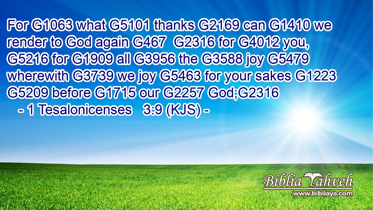 For G1063 what G5101 thanks G2169 can G1410 we render to God again G467  G2316 for G4012 you, G5216 for G1909 all G3956 the G3588 joy G5479 wherewith G3739 we joy G5463 for your sakes G1223  G5209 before G1715 our G2257 God;G2316