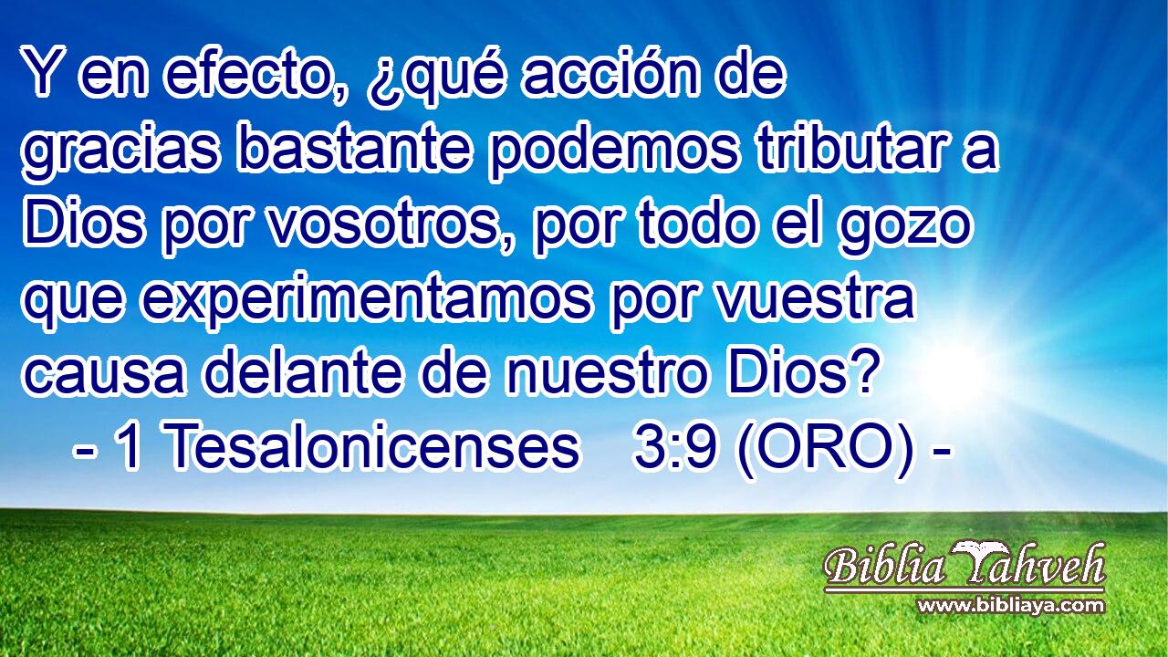  Y en efecto, ¿qué acción de gracias bastante podemos tributar a Dios por vosotros, por todo el gozo que experimentamos por vuestra causa delante de nuestro Dios? 