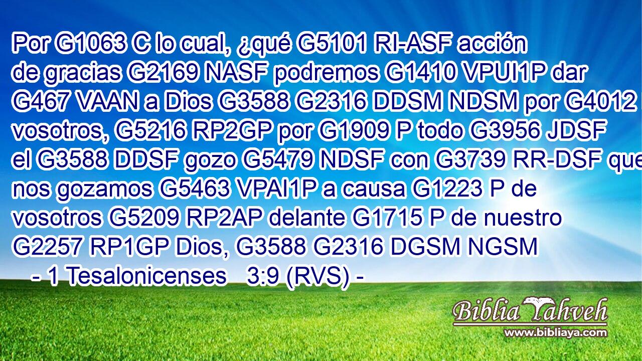 Por G1063 C lo cual, ¿qué G5101 RI-ASF acción de gracias G2169 NASF podremos G1410 VPUI1P dar G467 VAAN a Dios G3588 G2316 DDSM NDSM por G4012 P vosotros, G5216 RP2GP por G1909 P todo G3956 JDSF el G3588 DDSF gozo G5479 NDSF con G3739 RR-DSF que nos gozamos G5463 VPAI1P a causa G1223 P de vosotros G5209 RP2AP delante G1715 P de nuestro G2257 RP1GP Dios, G3588 G2316 DGSM NGSM 