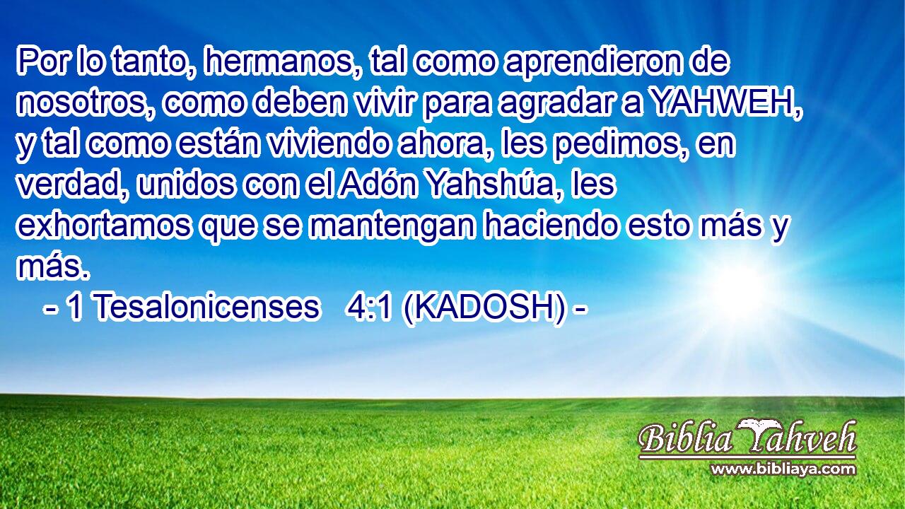  Por lo tanto, hermanos, tal como aprendieron de nosotros, como deben vivir para agradar a YAHWEH, y tal como están viviendo ahora, les pedimos, en verdad, unidos con el Adón Yahshúa, les exhortamos que se mantengan haciendo esto más y más. 