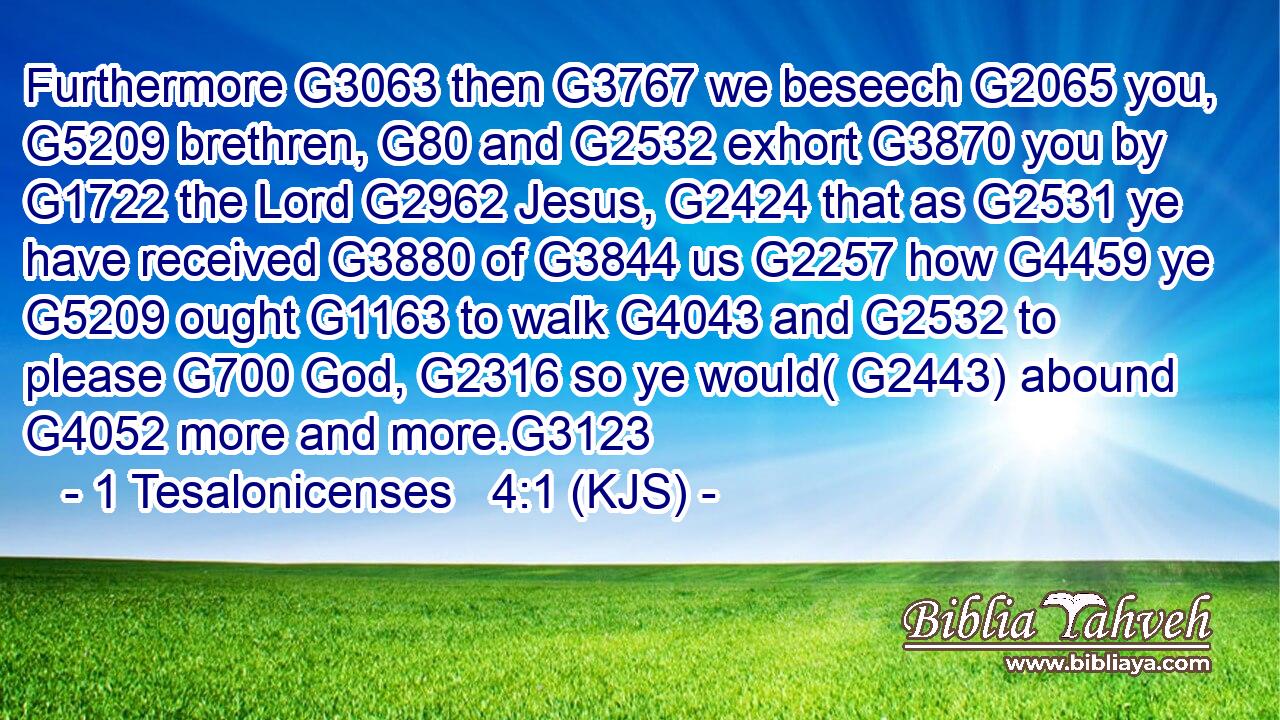 Furthermore G3063 then G3767 we beseech G2065 you, G5209 brethren, G80 and G2532 exhort G3870 you by G1722 the Lord G2962 Jesus, G2424 that as G2531 ye have received G3880 of G3844 us G2257 how G4459 ye G5209 ought G1163 to walk G4043 and G2532 to please G700 God, G2316 so ye would( G2443) abound G4052 more and more.G3123