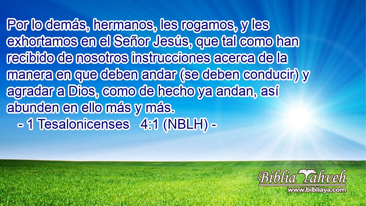  Por lo demás, hermanos, les rogamos, y les exhortamos en el Señor Jesús, que tal como han recibido de nosotros instrucciones acerca de la manera en que deben andar (se deben conducir) y agradar a Dios, como de hecho ya andan, así abunden en ello más y más. 