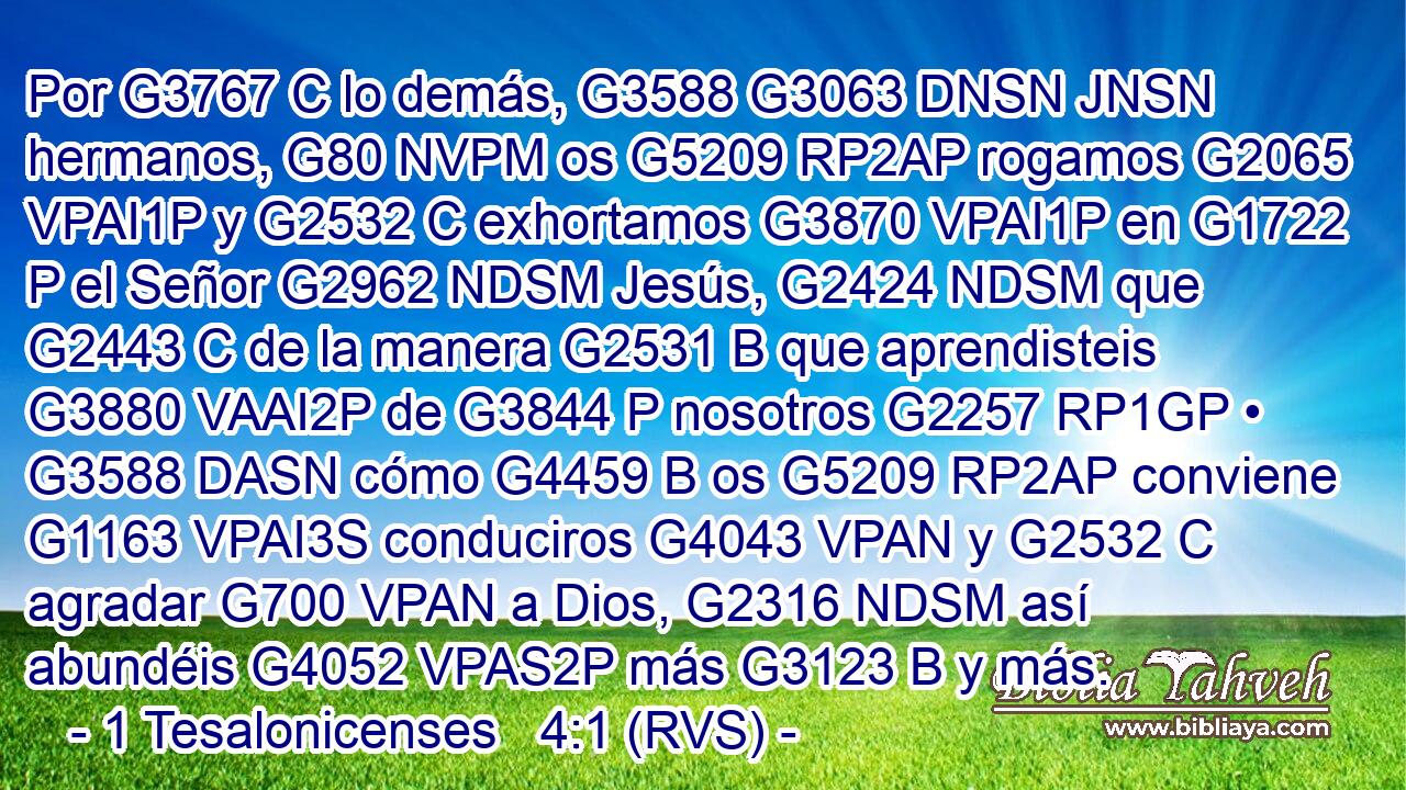 Por G3767 C lo demás, G3588 G3063 DNSN JNSN hermanos, G80 NVPM os G5209 RP2AP rogamos G2065 VPAI1P y G2532 C exhortamos G3870 VPAI1P en G1722 P el Señor G2962 NDSM Jesús, G2424 NDSM que G2443 C de la manera G2531 B que aprendisteis G3880 VAAI2P de G3844 P nosotros G2257 RP1GP • G3588 DASN cómo G4459 B os G5209 RP2AP conviene G1163 VPAI3S conduciros G4043 VPAN y G2532 C agradar G700 VPAN a Dios, G2316 NDSM así abundéis G4052 VPAS2P más G3123 B y más. 