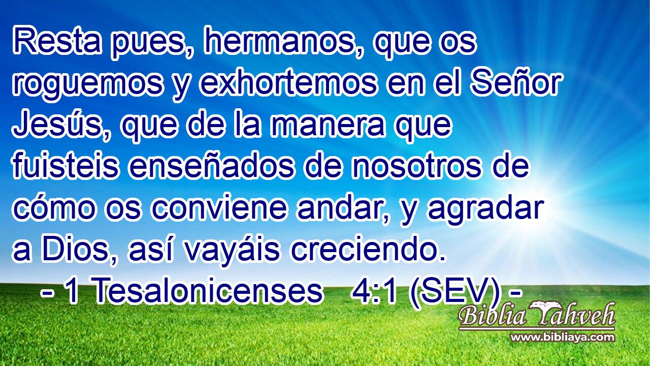 Resta pues, hermanos, que os roguemos y exhortemos en el Señor Jesús, que de la manera que fuisteis enseñados de nosotros de cómo os conviene andar, y agradar a Dios, así vayáis creciendo.