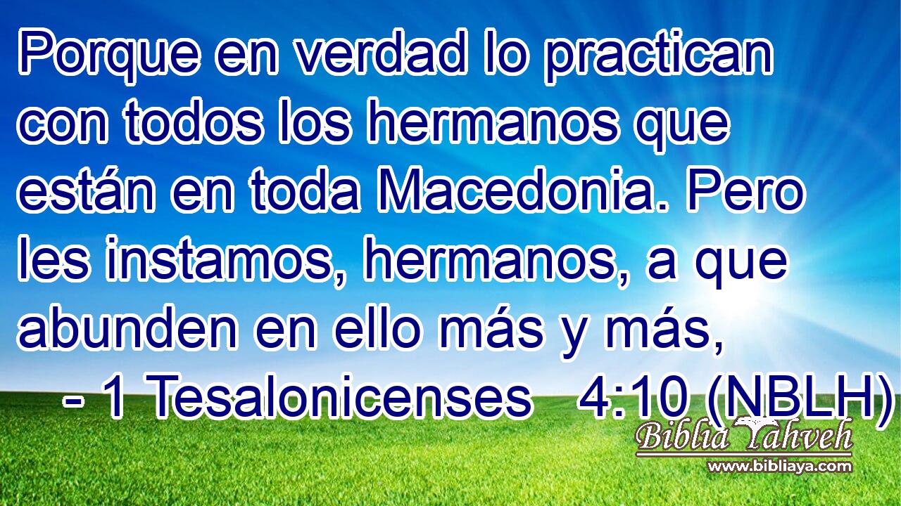  Porque en verdad lo practican con todos los hermanos que están en toda Macedonia. Pero les instamos, hermanos, a que abunden en ello más y más, 