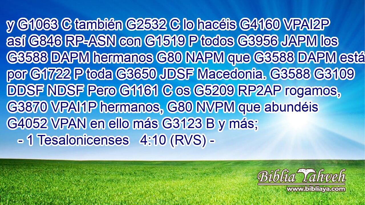 y G1063 C también G2532 C lo hacéis G4160 VPAI2P así G846 RP-ASN con G1519 P todos G3956 JAPM los G3588 DAPM hermanos G80 NAPM que G3588 DAPM están por G1722 P toda G3650 JDSF Macedonia. G3588 G3109 DDSF NDSF Pero G1161 C os G5209 RP2AP rogamos, G3870 VPAI1P hermanos, G80 NVPM que abundéis G4052 VPAN en ello más G3123 B y más;