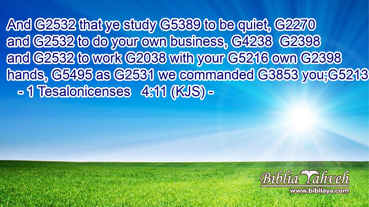 And G2532 that ye study G5389 to be quiet, G2270 and G2532 to do your own business, G4238  G2398 and G2532 to work G2038 with your G5216 own G2398 hands, G5495 as G2531 we commanded G3853 you;G5213